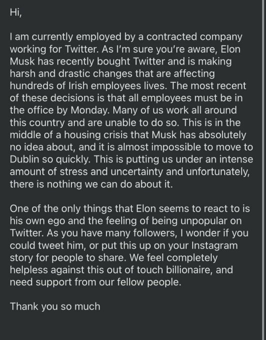 Hi, I am currently employed by a contracted company working for Twitter. As I'm sure you're aware, Elon Musk has recently bought Twitter and is making harsh and drastic changes that are affecting hundreds of Irish employees lives. The most recent of these decisions is that all employees must be in the office by Monday. Many of us work all around this country and are unable to do so. This is in the middle of a housing crisis that Musk has absolutely no idea about, and it is almost impossible to move to Dublin so quickly. This is putting us under an intense amount of stress and uncertainty and unfortunately, there is nothing we can do about it. One of the only things that Elon seems to react to is his own ego and the feeling of being unpopular on Twitter. As you have many followers, I wonder if you could tweet him, or put this up on your Instagram story for people to share. We feel completely helpless against this out of touch billionaire, and need support from our fellow people.